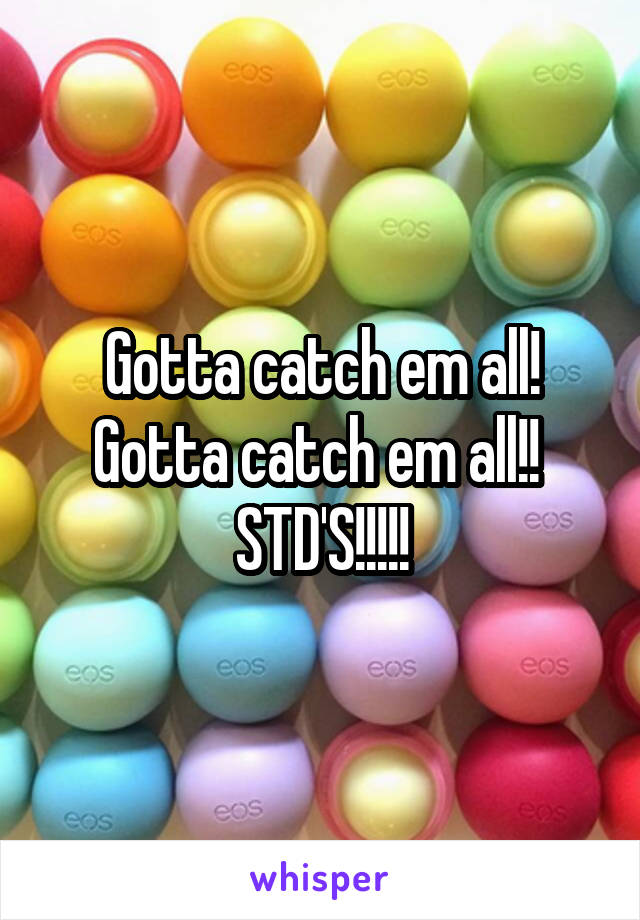 Gotta catch em all! Gotta catch em all!! 
STD'S!!!!!