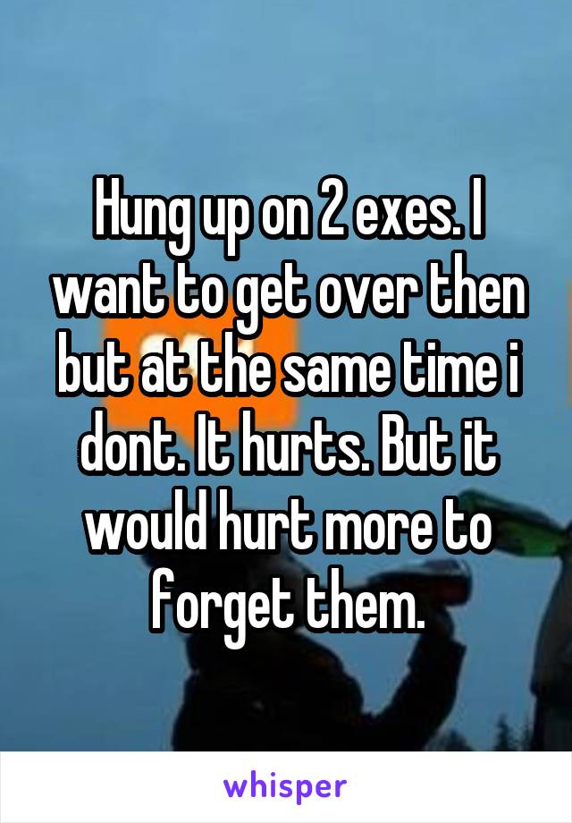 Hung up on 2 exes. I want to get over then but at the same time i dont. It hurts. But it would hurt more to forget them.