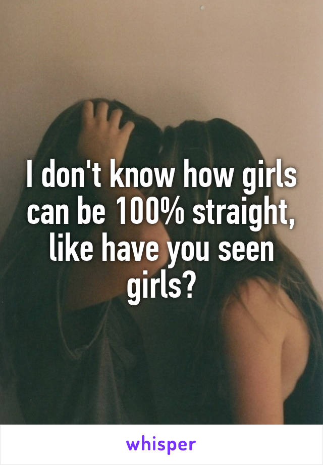 I don't know how girls can be 100% straight, like have you seen girls?