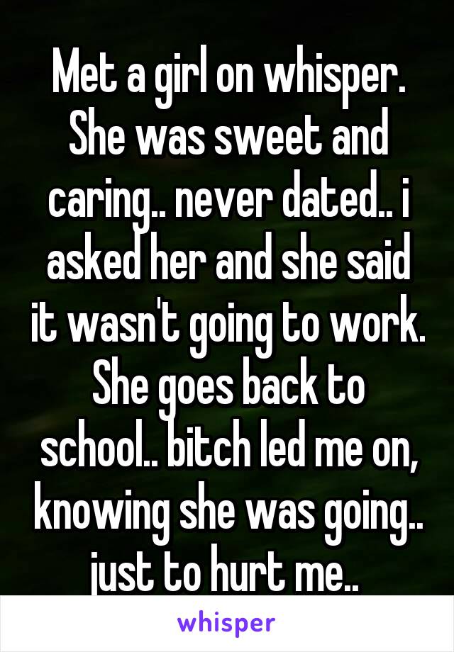 Met a girl on whisper. She was sweet and caring.. never dated.. i asked her and she said it wasn't going to work. She goes back to school.. bitch led me on, knowing she was going.. just to hurt me.. 