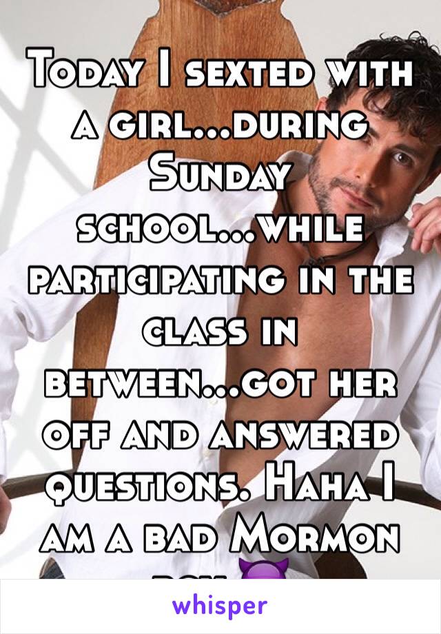 Today I sexted with a girl...during Sunday school...while participating in the class in between...got her off and answered questions. Haha I am a bad Mormon boy 😈