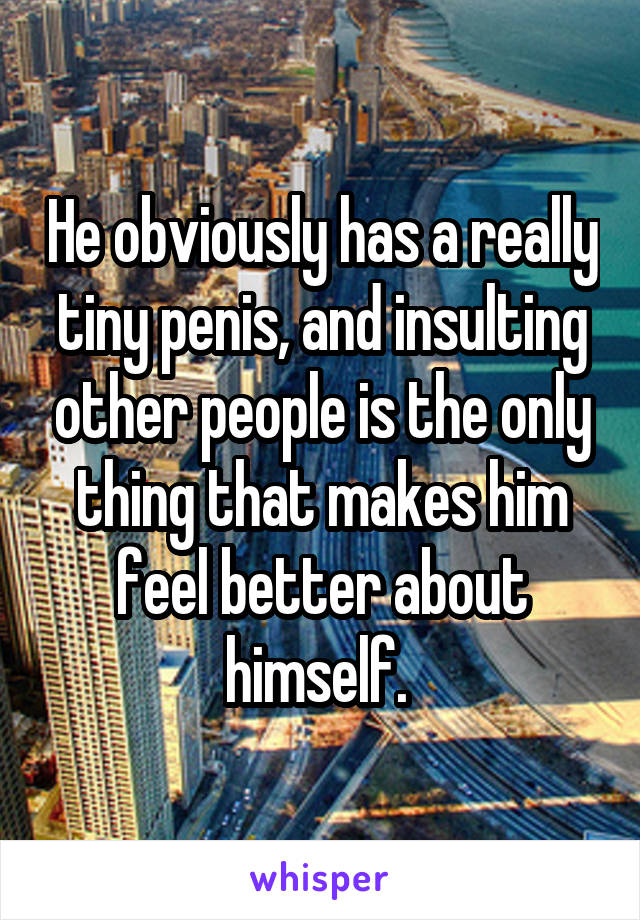 He obviously has a really tiny penis, and insulting other people is the only thing that makes him feel better about himself. 