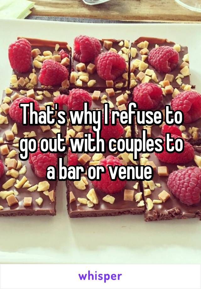 That's why I refuse to go out with couples to a bar or venue 
