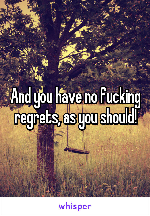 And you have no fucking regrets, as you should!