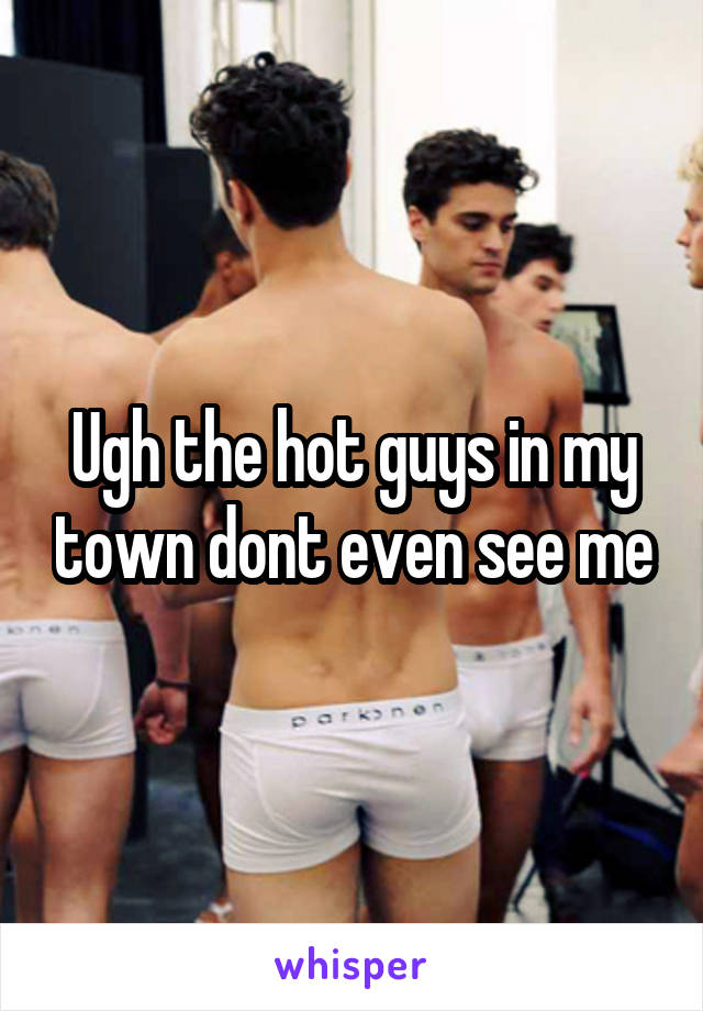 Ugh the hot guys in my town dont even see me