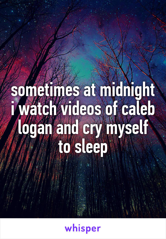 sometimes at midnight i watch videos of caleb logan and cry myself to sleep