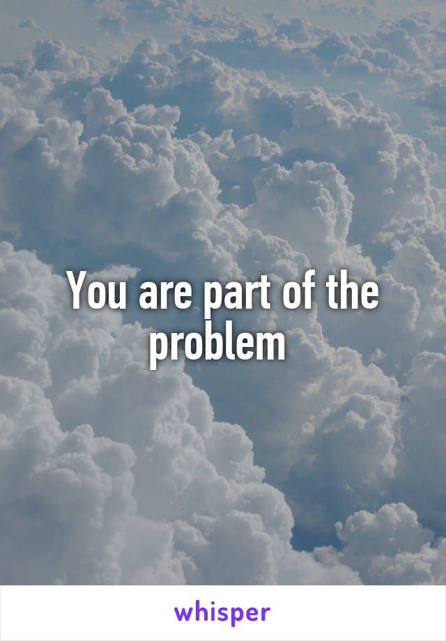 You are part of the problem 