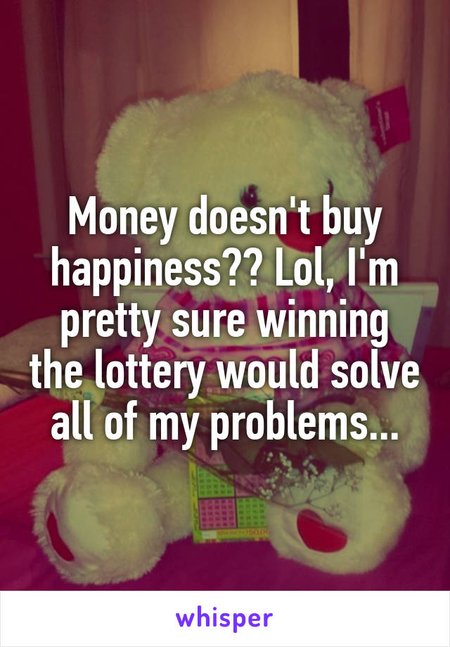 Money doesn't buy happiness?? Lol, I'm pretty sure winning the lottery would solve all of my problems...