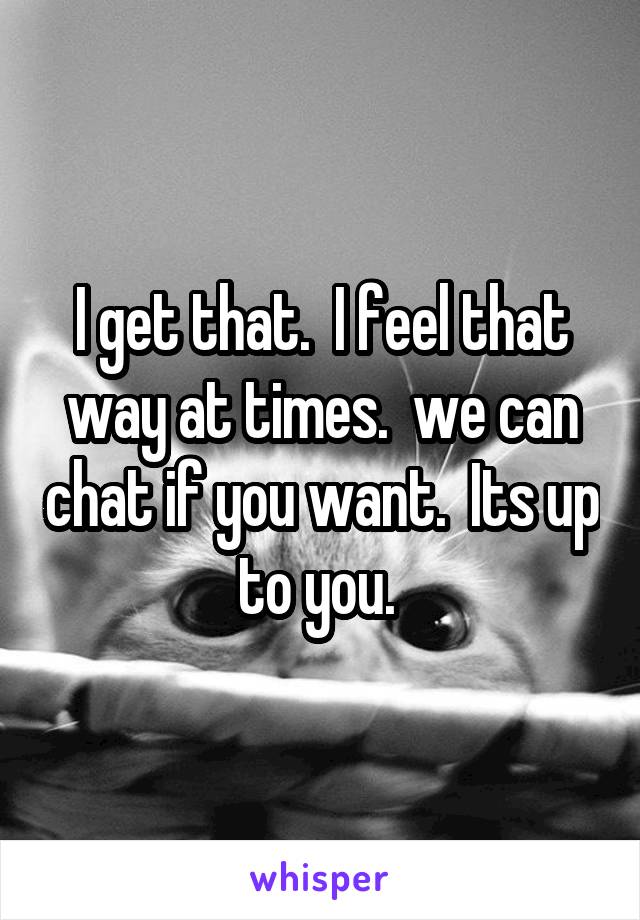 I get that.  I feel that way at times.  we can chat if you want.  Its up to you. 