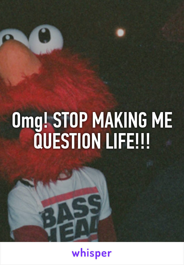 Omg! STOP MAKING ME QUESTION LIFE!!!