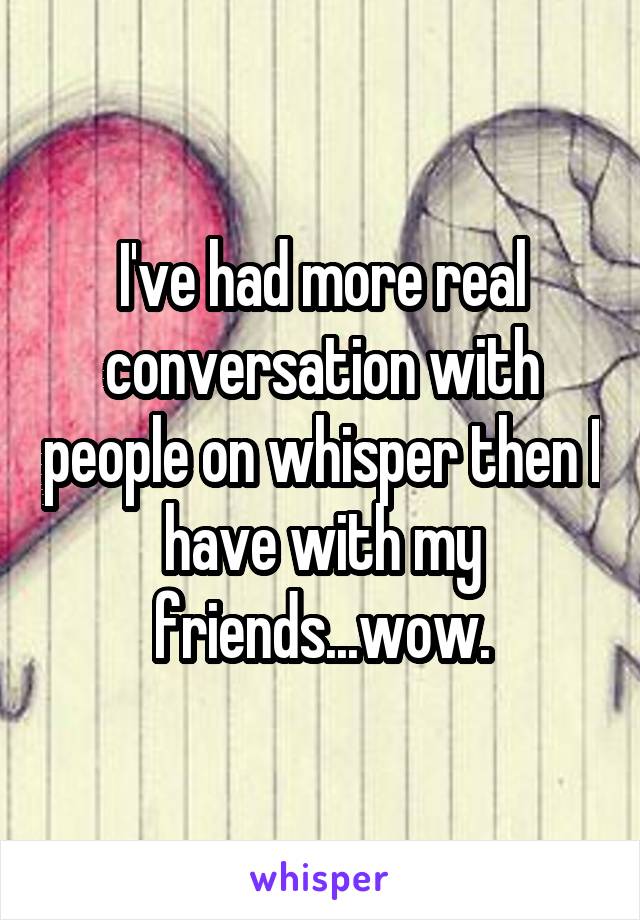 I've had more real conversation with people on whisper then I have with my friends...wow.