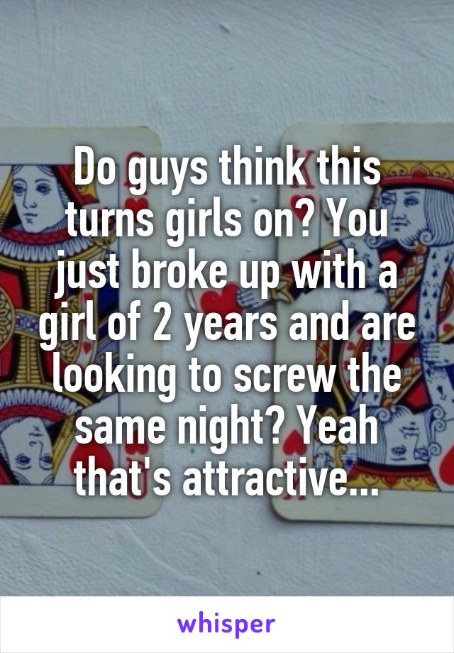 Do guys think this turns girls on? You just broke up with a girl of 2 years and are looking to screw the same night? Yeah that's attractive...