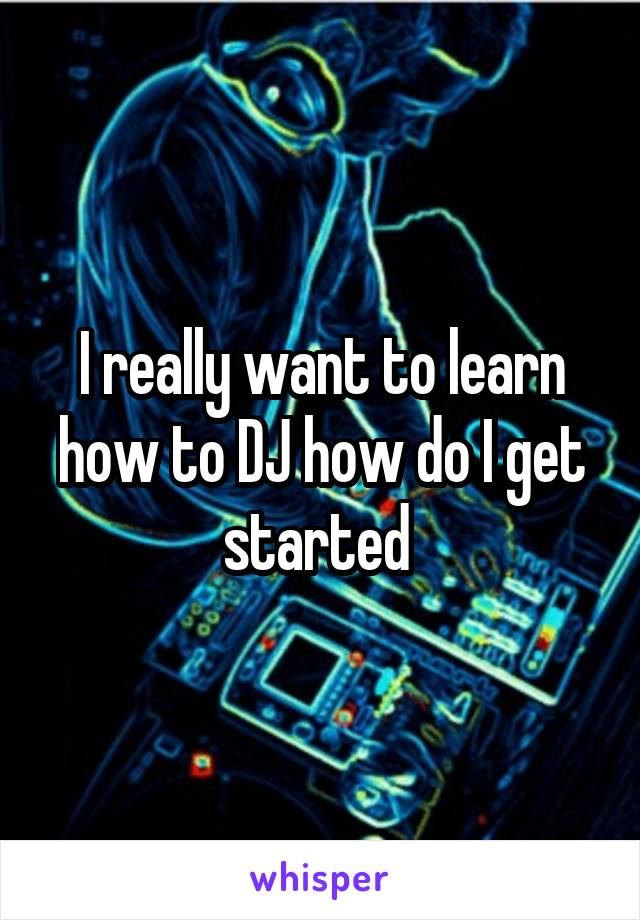 I really want to learn how to DJ how do I get started 