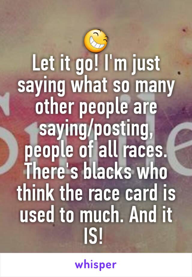 😆
Let it go! I'm just saying what so many other people are saying/posting, people of all races. There's blacks who think the race card is used to much. And it IS! 