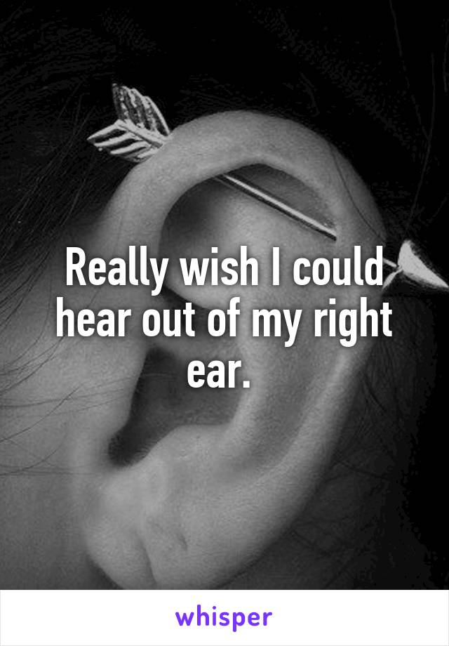 Really wish I could hear out of my right ear. 