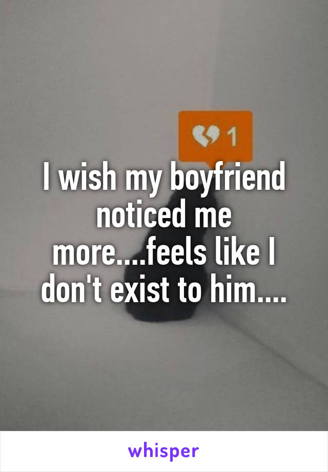 I wish my boyfriend noticed me more....feels like I don't exist to him....