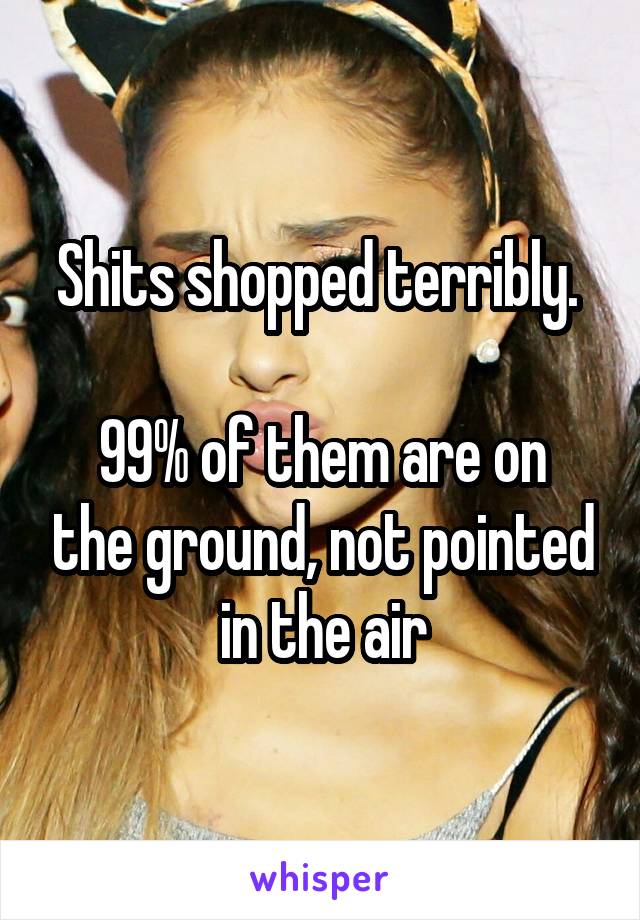 Shits shopped terribly. 
  
99% of them are on the ground, not pointed in the air