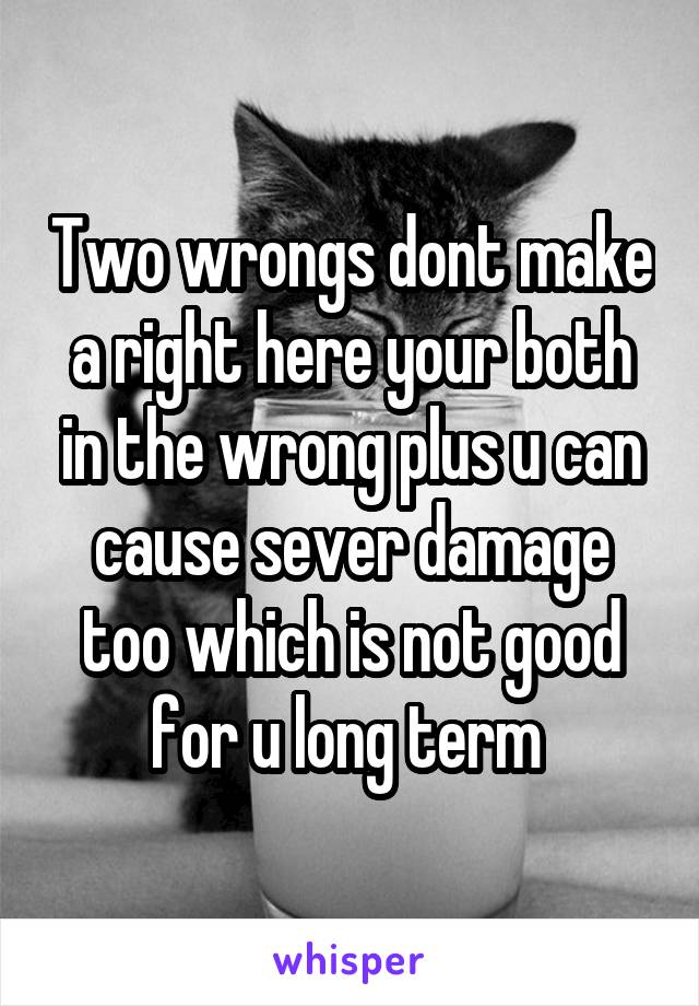 Two wrongs dont make a right here your both in the wrong plus u can cause sever damage too which is not good for u long term 