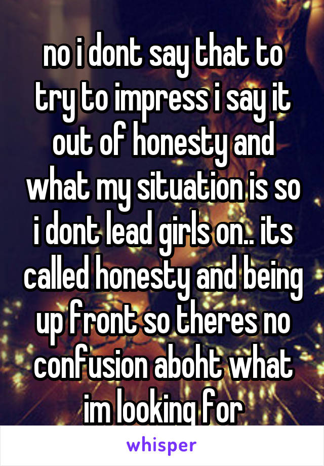 no i dont say that to try to impress i say it out of honesty and what my situation is so i dont lead girls on.. its called honesty and being up front so theres no confusion aboht what im looking for