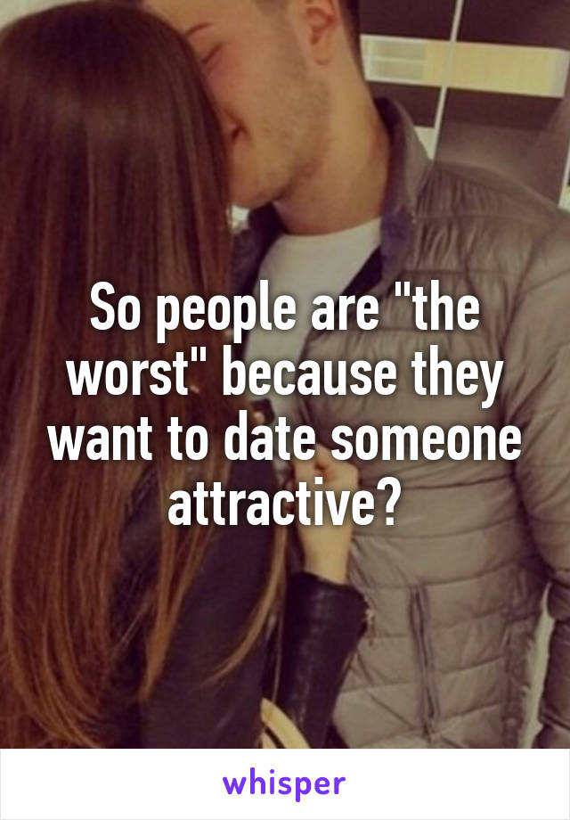 So people are "the worst" because they want to date someone attractive?
