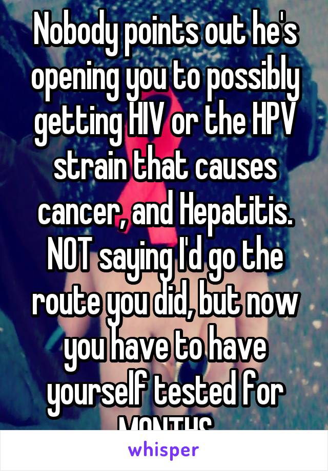 Nobody points out he's opening you to possibly getting HIV or the HPV strain that causes cancer, and Hepatitis. NOT saying I'd go the route you did, but now you have to have yourself tested for MONTHS