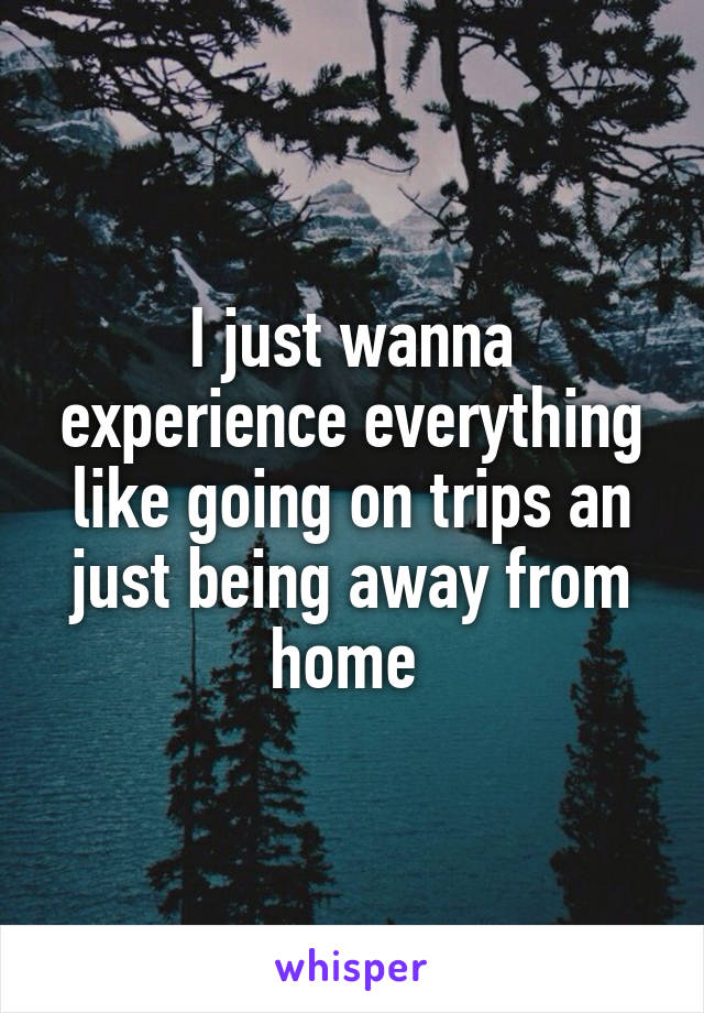 I just wanna experience everything like going on trips an just being away from home 