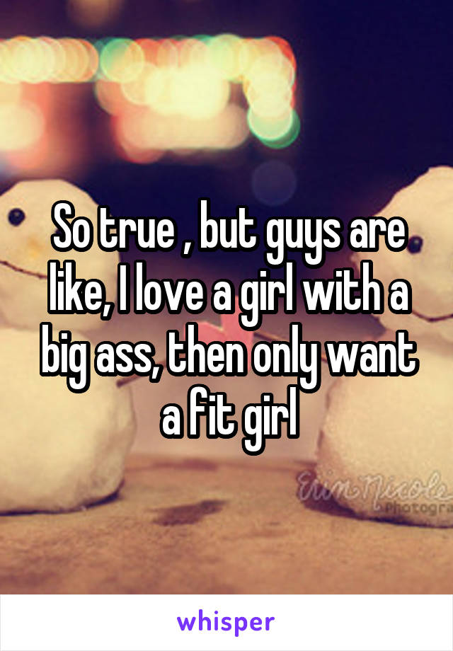 So true , but guys are like, I love a girl with a big ass, then only want a fit girl