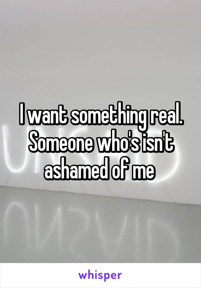 I want something real. Someone who's isn't ashamed of me 