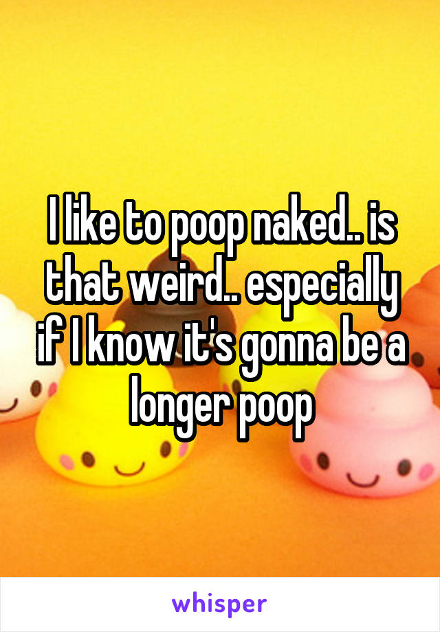 I like to poop naked.. is that weird.. especially if I know it's gonna be a longer poop