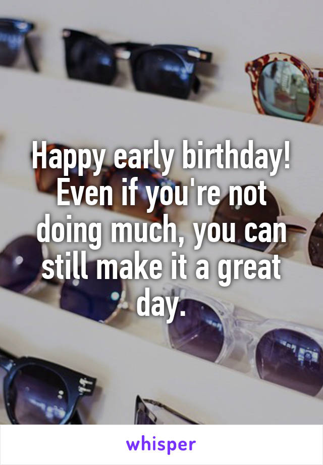 Happy early birthday! Even if you're not doing much, you can still make it a great day.
