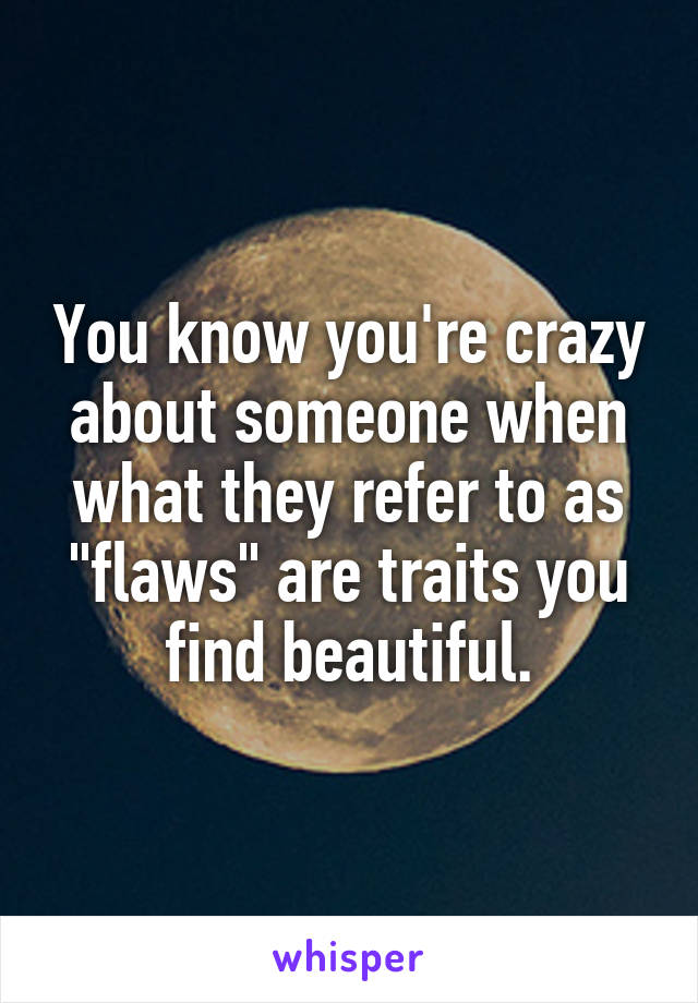 You know you're crazy about someone when what they refer to as "flaws" are traits you find beautiful.