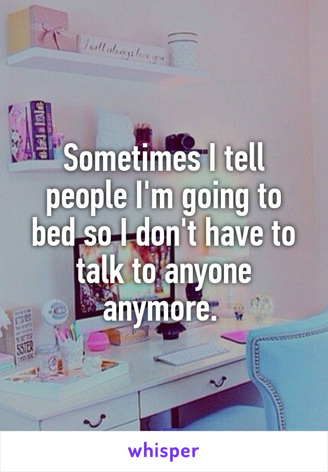 Sometimes I tell people I'm going to bed so I don't have to talk to anyone anymore. 
