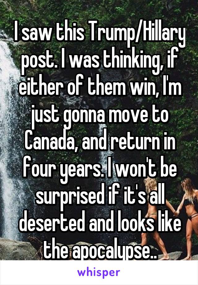 I saw this Trump/Hillary post. I was thinking, if either of them win, I'm just gonna move to Canada, and return in four years. I won't be surprised if it's all deserted and looks like the apocalypse..