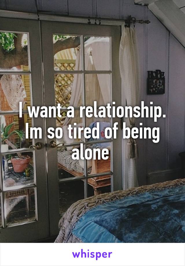 I want a relationship. Im so tired of being alone 