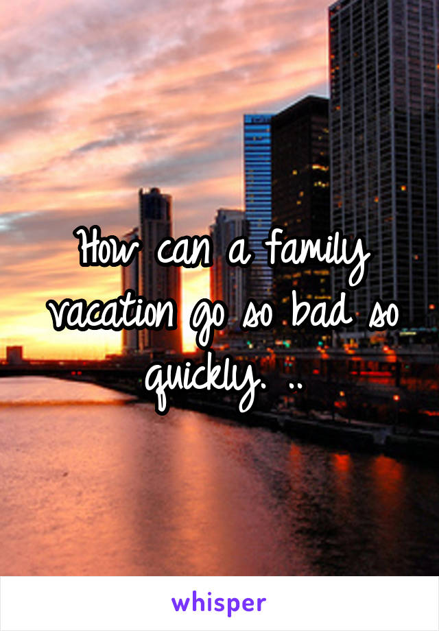 How can a family vacation go so bad so quickly. ..