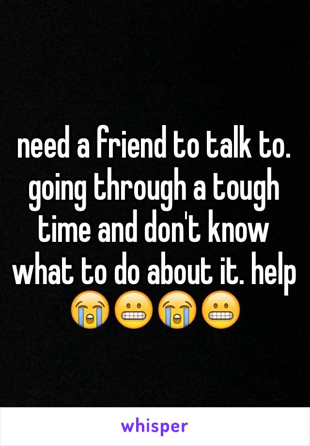 need a friend to talk to. going through a tough time and don't know what to do about it. help 😭😬😭😬
