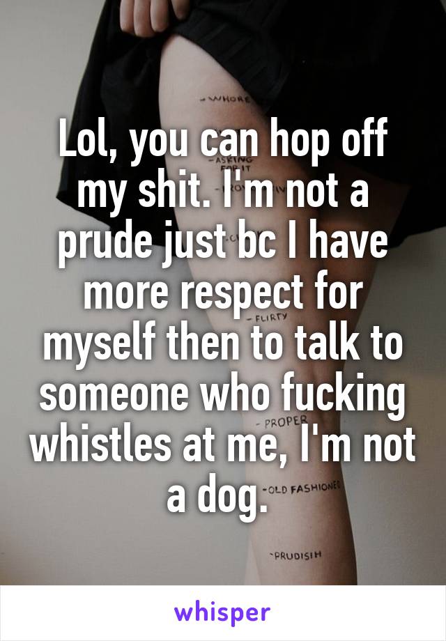 Lol, you can hop off my shit. I'm not a prude just bc I have more respect for myself then to talk to someone who fucking whistles at me, I'm not a dog. 