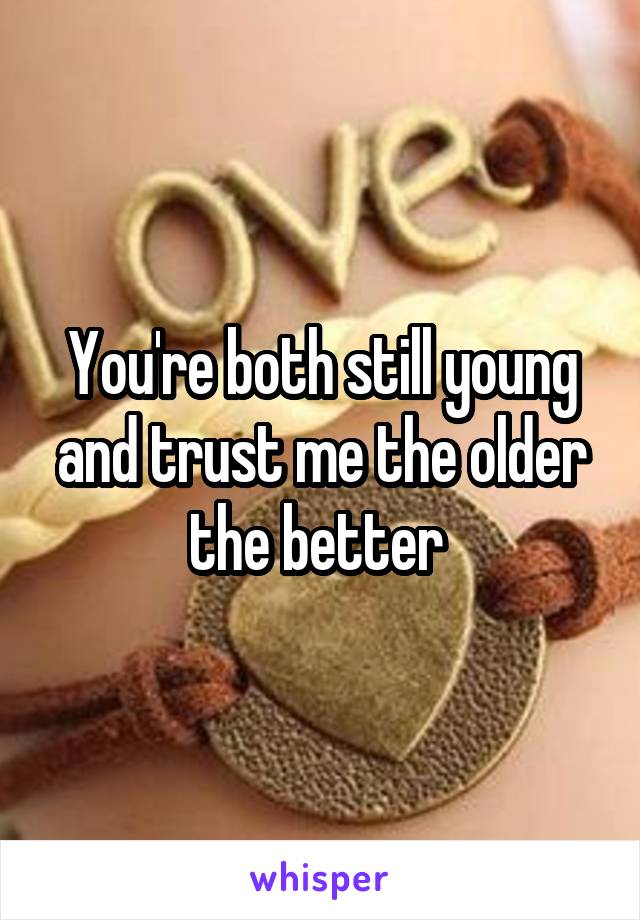 You're both still young and trust me the older the better 