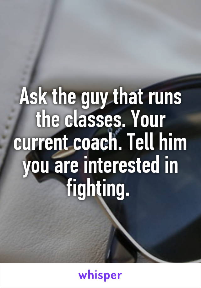 Ask the guy that runs the classes. Your current coach. Tell him you are interested in fighting. 