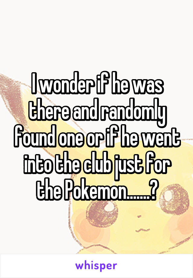 I wonder if he was there and randomly found one or if he went into the club just for the Pokemon.......?