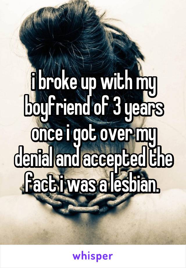i broke up with my boyfriend of 3 years once i got over my denial and accepted the fact i was a lesbian. 