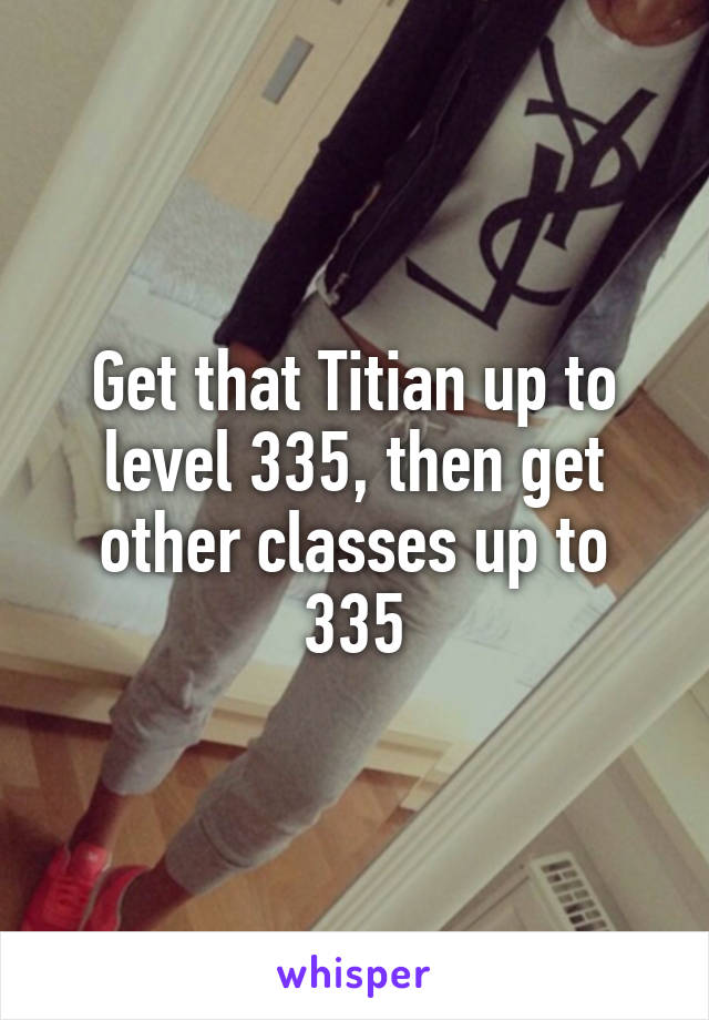 Get that Titian up to level 335, then get other classes up to 335