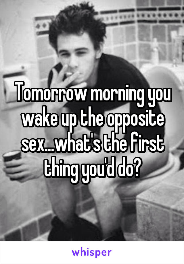 Tomorrow morning you wake up the opposite sex...what's the first thing you'd do?
