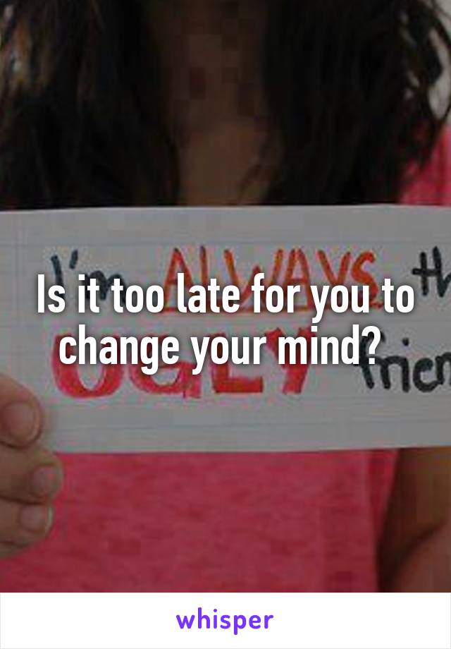 Is it too late for you to change your mind? 