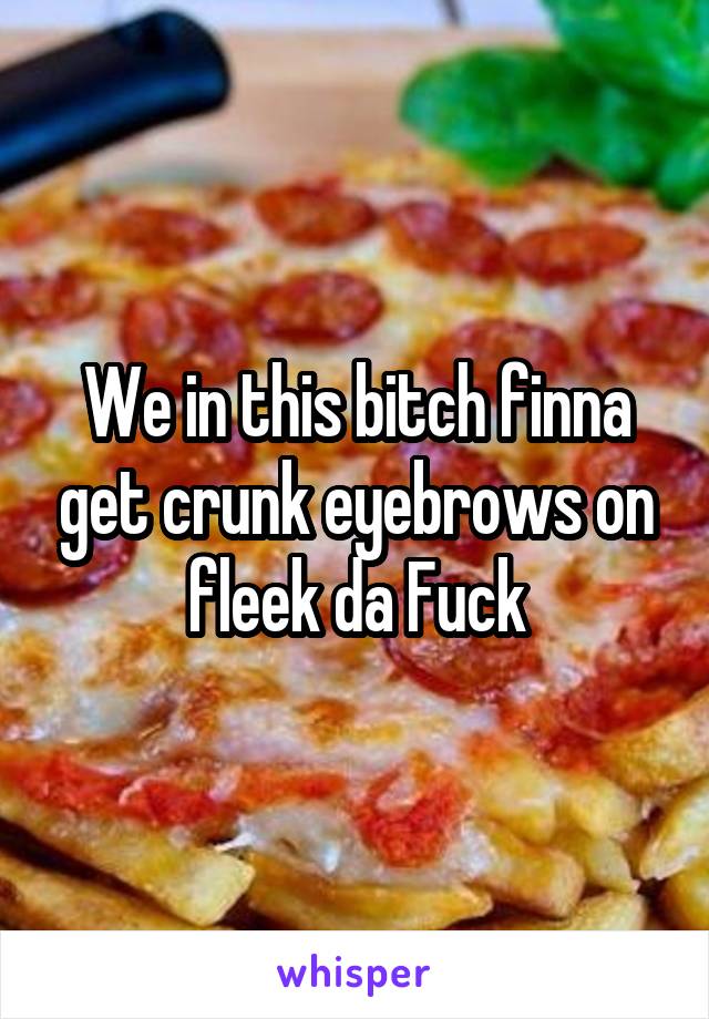 We in this bitch finna get crunk eyebrows on fleek da Fuck