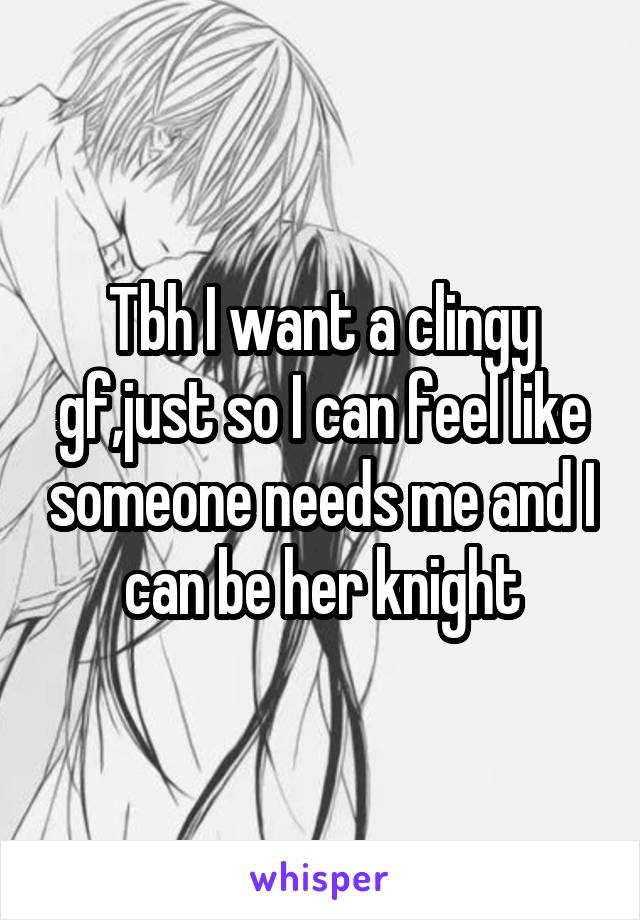 Tbh I want a clingy gf,just so I can feel like someone needs me and I can be her knight