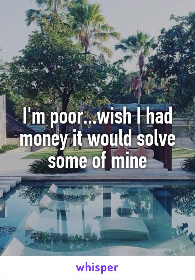 I'm poor...wish I had money it would solve some of mine
