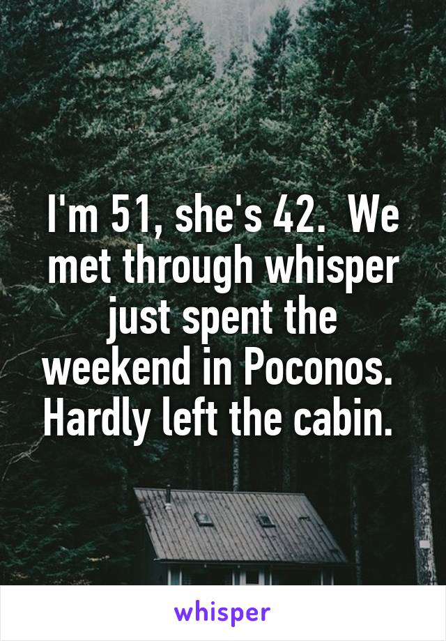 I'm 51, she's 42.  We met through whisper just spent the weekend in Poconos.  Hardly left the cabin. 