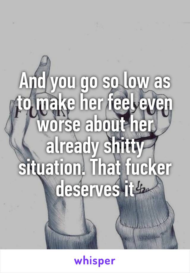 And you go so low as to make her feel even worse about her already shitty situation. That fucker deserves it