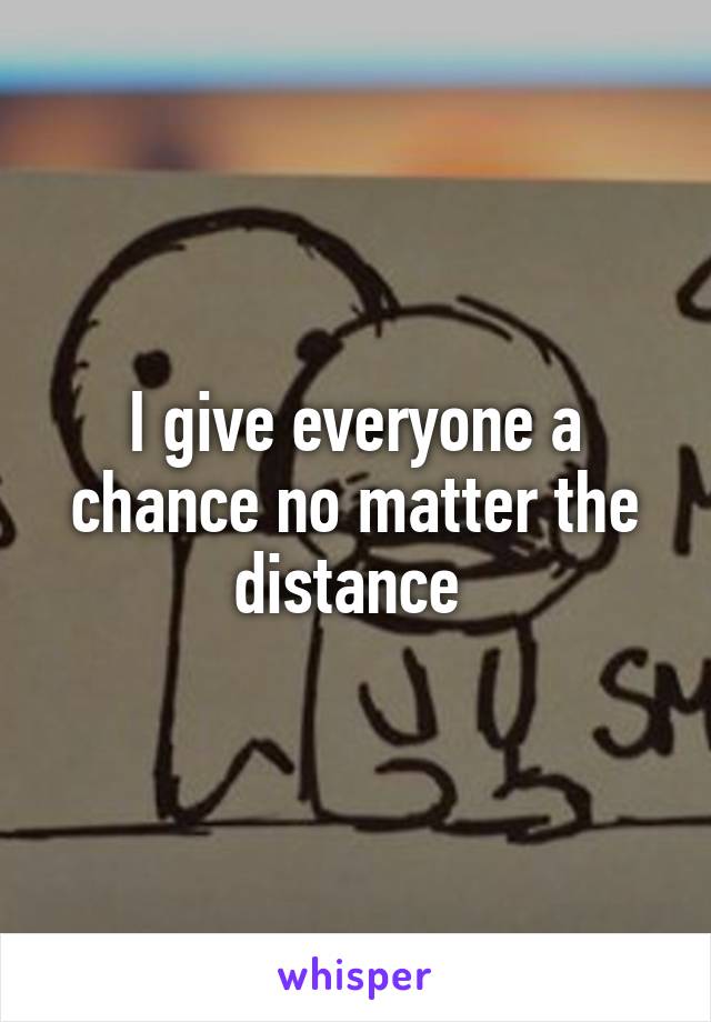 I give everyone a chance no matter the distance 